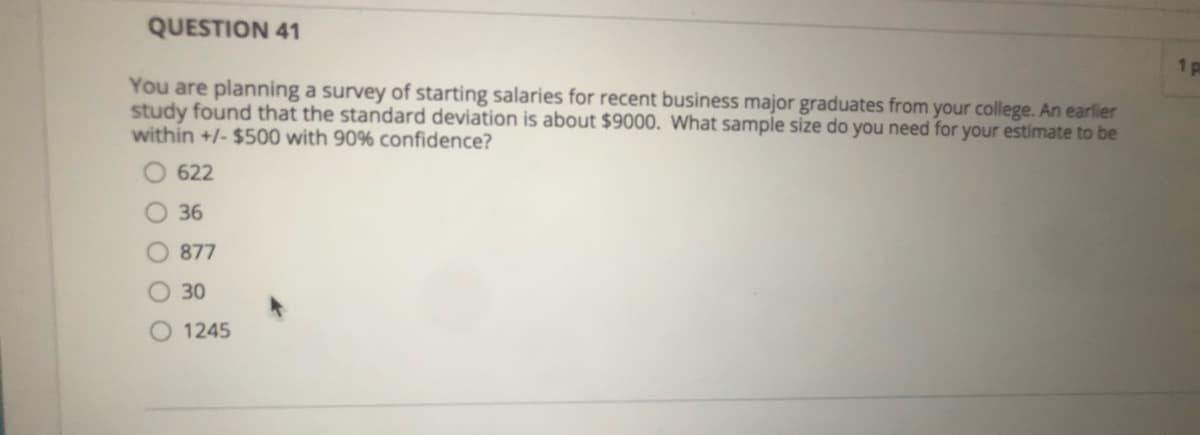 QUESTION 41
1 p
You are planning a survey of starting salaries for recent business major graduates from your college. An earlier
study found that the standard deviation is about $9000. What sample size do you need for your estimate to be
within +/- $500 with 90% confidence?
622
O 36
877
O 30
1245
