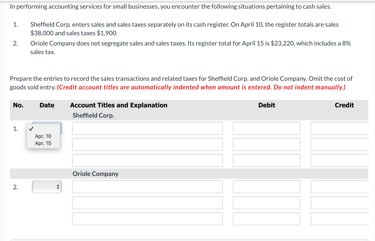 In performing accounting services for small businesses, you encounter the following situations pertaining to cash sales.
Sheffield Corp. enters sales and sales taxes separately on its cash register. On April 10, the register totals are sales
$38,000 and sales taxes $1,900.
1.
2.
Oriole Company does not segregate sales and sales taxes. Its register total for April 15 is $23,220, which includes a 8%
sales tax.
Prepare the entries to record the sales transactions and related taxes for Sheffield Corp. and Oriole Company. Omit the cost of
goods sold entry. (Credit account titles are automatically indented when amount is entered. Do not indent manually.)
No.
Date
Account Titles and Explanation
Debit
Credit
Sheffield Corp.
1.
Apr. 10
Apr. 15
Oriole Company
2.

