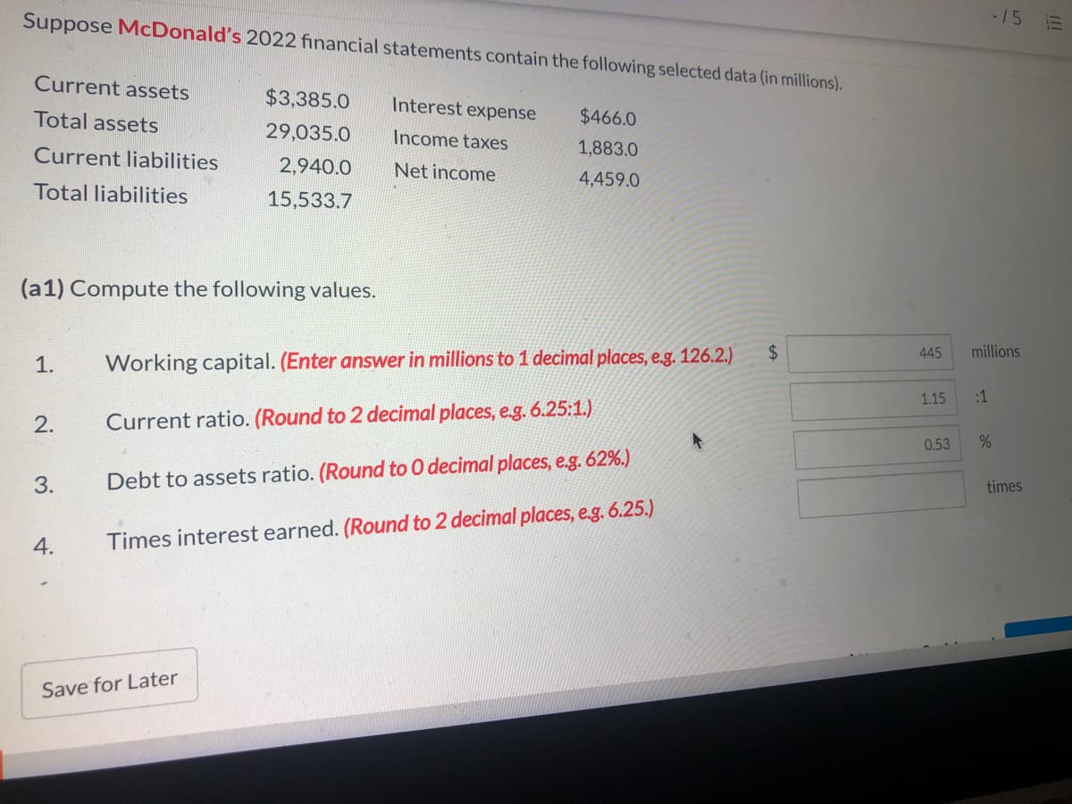 Suppose McDonald's 2022 financial statements contain the following selected data (in millions).
-15
Current assets
$3,385.0
Interest expense
Total assets
$466.0
29,035.0
Income taxes
1,883.0
Current liabilities
2,940.0
Net income
4,459.0
Total liabilities
15,533.7
(a1) Compute the following values.
24
445
millions
1.
Working capital. (Enter answer in millions to 1 decimal places, e.g. 126.2.)
1.15
:1
2.
Current ratio. (Round to 2 decimal places, e.g. 6.25:1.)
0.53
3.
Debt to assets ratio. (Round to 0 decimal places, e.g. 62%.)
times
4.
Times interest earned. (Round to 2 decimal places, e.g. 6.25.)
Save for Later
