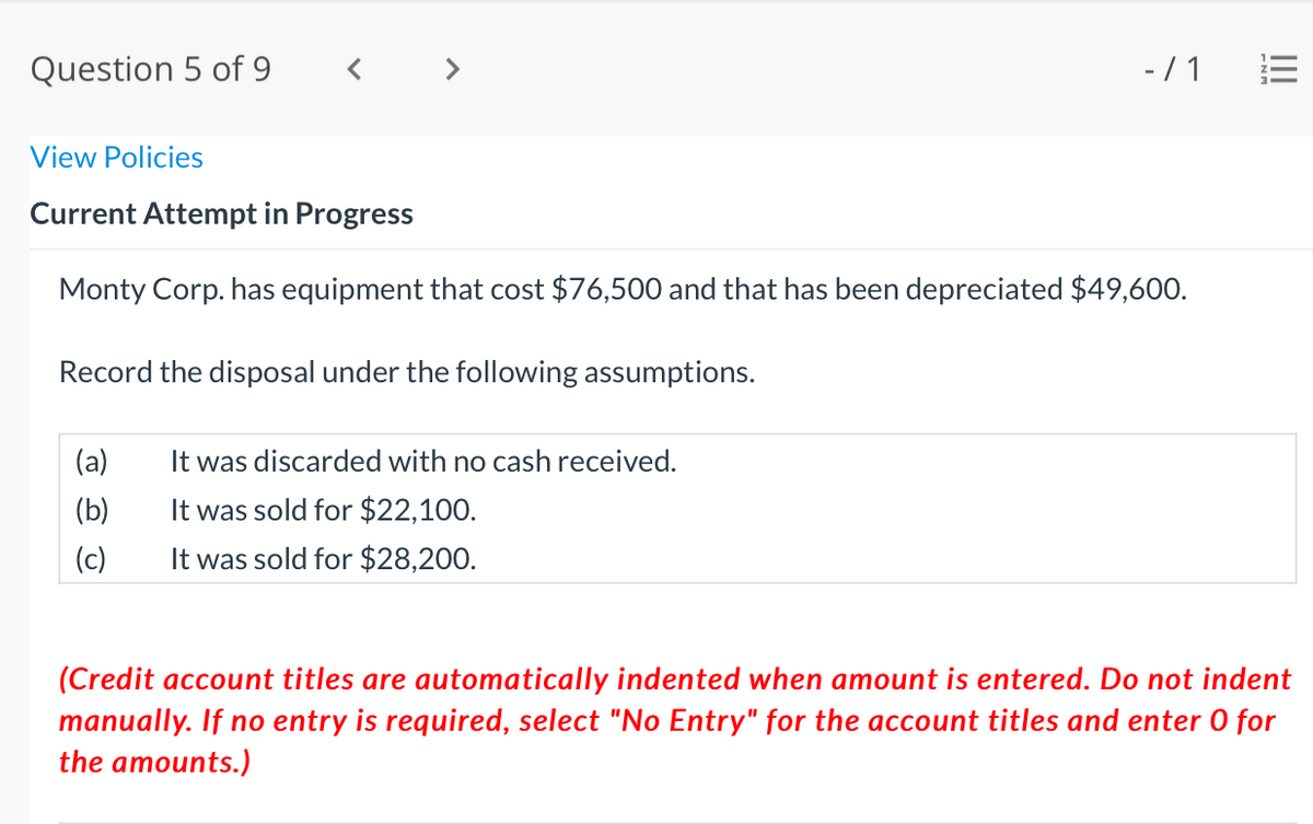 Question 5 of 9
< >
-/ 1
View Policies
Current Attempt in Progress
Monty Corp. has equipment that cost $76,500 and that has been depreciated $49,600.
Record the disposal under the following assumptions.
(a)
It was discarded with no cash received.
(b)
It was sold for $22,100.
(c)
It was sold for $28,200.
(Credit account titles are automatically indented when amount is entered. Do not indent
manually. If no entry is required, select "No Entry" for the account titles and enter 0 for
the amounts.)
