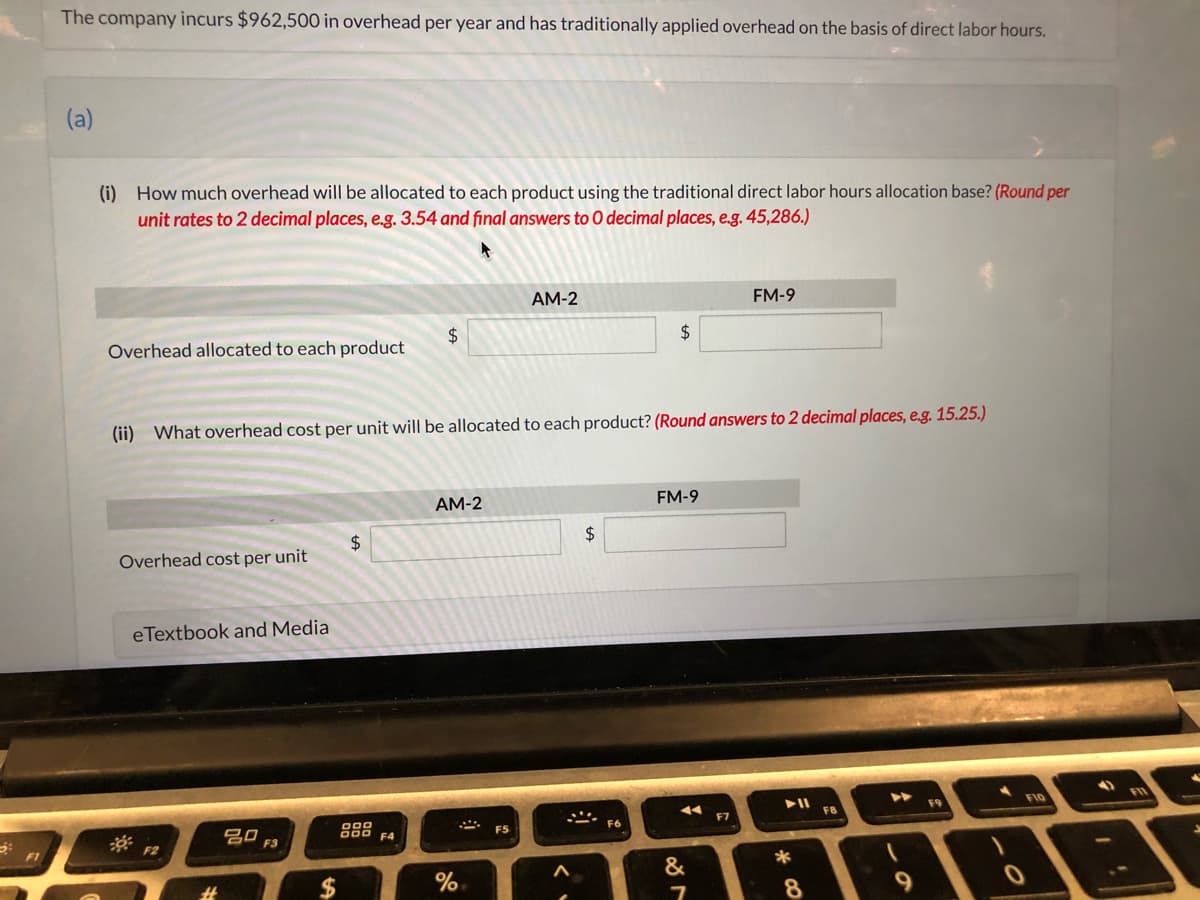 The company incurs $962,500 in overhead per year and has traditionally applied overhead on the basis of direct labor hours.
(a)
(i) How much overhead will be allocated to each product using the traditional direct labor hours allocation base? (Round per
unit rates to 2 decimal places, e.g. 3.54 and final answers to O decimal places, e.g. 45,286.)
AM-2
FM-9
Overhead allocated to each product
2$
2$
(ii) What overhead cost per unit will be allocated to each product? (Round answers to 2 decimal places, e.g. 15.25.)
AM-2
FM-9
2$
2$
Overhead cost per unit
eTextbook and Media
F9
F10
F8
F7
吕口
800 F4
FS
F6
F3
F1
&
8
%24
