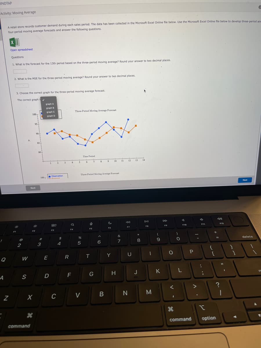 MINDTAP
Activity: Moving Average
A retail store records customer demand during each sales period. The data has been collected in the Microsoft Excel Online file below. Use the Microsoft Excel Online file below to develop three-period and
four-period moving average forecasts and answer the following questions.
X
Open spreadsheet
Questions
1. What is the forecast for the 13th period based on the three-period moving average? Round your answer to two decimal places.
2. What is the MSE for the three-period moving average? Round your answer to two decimal places.
3. Choose the correct graph for the three-period moving average forecast.
The correct graph
graph A
graph B
graph C
Three-Period Moving Average Forecast
100-
graph D
95
90-
85
80
Time Period
11
12 13 14
10
Three-Period Moving Average Forecast
100
Observation
-
Next
Back
DII
80
F7
F8
F9
F10
F11
F12
F2
F3
F4
F6
F1
(@
23
$
&
8
9
delete
%3D
2
3
4
{
Q
W
E
Y
P
A
S
F
G
H
J
K
re
>
C
V
N
M
command
option
command
