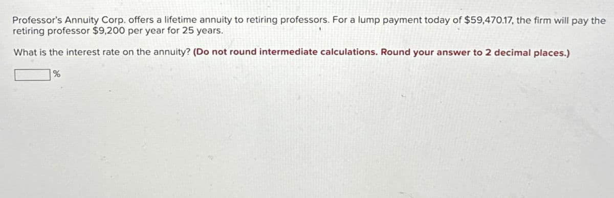 Professor's Annuity Corp. offers a lifetime annuity to retiring professors. For a lump payment today of $59,470.17, the firm will pay the
retiring professor $9,200 per year for 25 years.
What is the interest rate on the annuity? (Do not round intermediate calculations. Round your answer to 2 decimal places.)
%