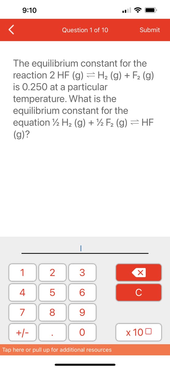9:10
1
4
7
+/-
The equilibrium constant for the
reaction 2 HF (g) = H₂ (g) + F₂ (g)
is 0.250 at a particular
temperature. What is the
equilibrium constant for the
equation 12 H₂ (g) + ½ F₂ (g) = HF
(g)?
2
5
8
Question 1 of 10
.
3
60
9
O
Submit
Tap here or pull up for additional resources
XU
x 100