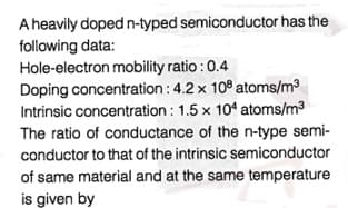 A heavily doped n-typed semiconductor has the
following data:
Hole-electron mobility ratio : 0.4
Doping concentration : 4.2 x 10° atoms/m3
Intrinsic concentration : 1.5 x 104 atoms/m3
The ratio of conductance of the n-type semi-
conductor to that of the intrinsic semiconductor
of same material and at the same temperature
is given by
