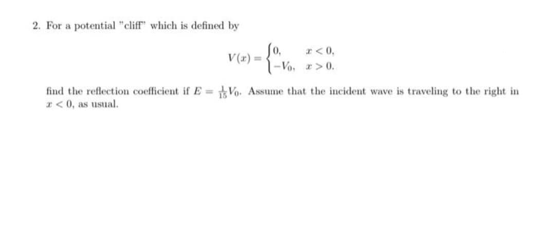 2. For a potential "cliff" which is defined by
Jo,
r< 0,
V(x) =
1-Vo, > 0.
find the reflection coefficient if E = Vo. Assume that the incident wave is traveling to the right in
r< 0, as usual.
