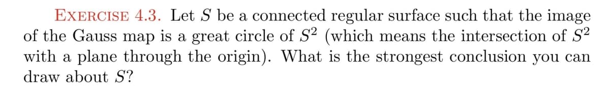 EXERCISE 4.3. Let S be a connected regular surface such that the image
of the Gauss map is a great circle of S2 (which means the intersection of S2
with a plane through the origin). What is the strongest conclusion you can
draw about S?
