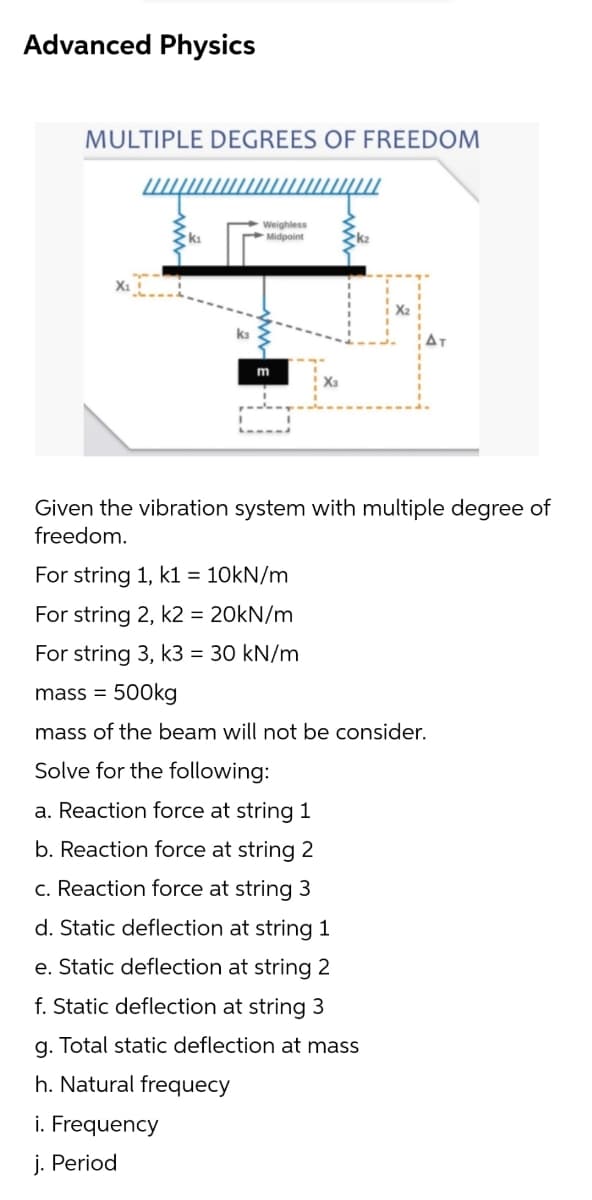 Advanced Physics
MULTIPLE DEGREES OF FREEDOM
Weighless
Midpoint
ka
m
Given the vibration system with multiple degree of
freedom.
For string 1, k1 = 10kN/m
For string 2, k2 = 20KN/m
For string 3, k3 = 30 kN/m
mass = 500kg
mass of the beam will not be consider.
Solve for the following:
a. Reaction force at string 1
b. Reaction force at string 2
c. Reaction force at string 3
d. Static deflection at string 1
e. Static deflection at string 2
f. Static deflection at string 3
a. Total static deflection at mass
h. Natural frequecy
i. Frequency
j. Period
