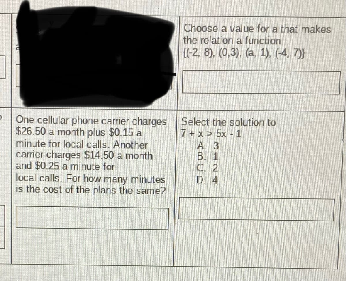 Choose a value for a that makes
the relation a function
{(-2, 8). (0,3). (a, 1). (-4, 7)}
One cellular phone carrier charges
$26.50 a month plus $0.15 a
minute for local calls. Another
carrier charges $14.50 a month
and $0.25 a minute for
local calls. For how many minutes
is the cost of the plans the same?
Select the solution to
7+ x > 5x 1
A. 3
B. 1
C. 2
D. 4
