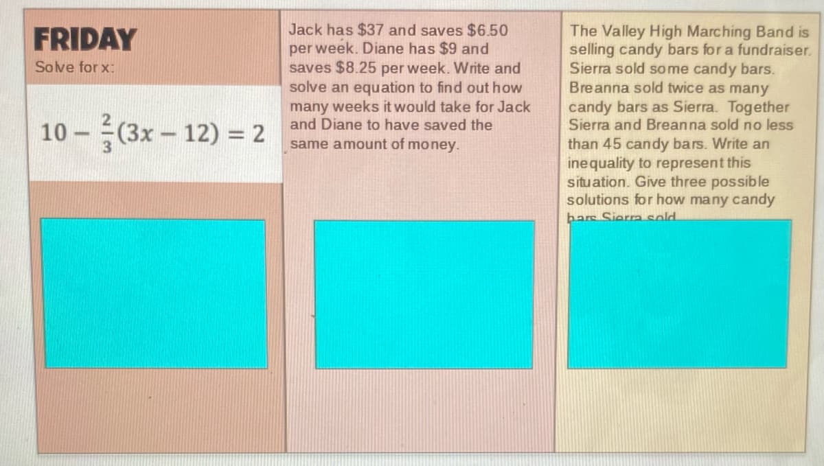 Jack has $37 and saves $6.50
per week. Diane has $9 and
saves $8.25 per week. Write and
solve an equation to find out how
many weeks it would take for Jack
and Diane to have saved the
The Valley High Marching Band is
selling candy bars for a fundraiser.
Sierra sold some candy bars.
Breanna sold twice as many
FRIDAY
Solve for x:
candy bars as Sierra. Together
Sierra and Breanna sold no less
10 - (3x - 12) = 2
same amount of money.
than 45 candy bars. Write an
inequality to represent this
situation. Give three possible
solutions for how many candy
bars Siera sold.
