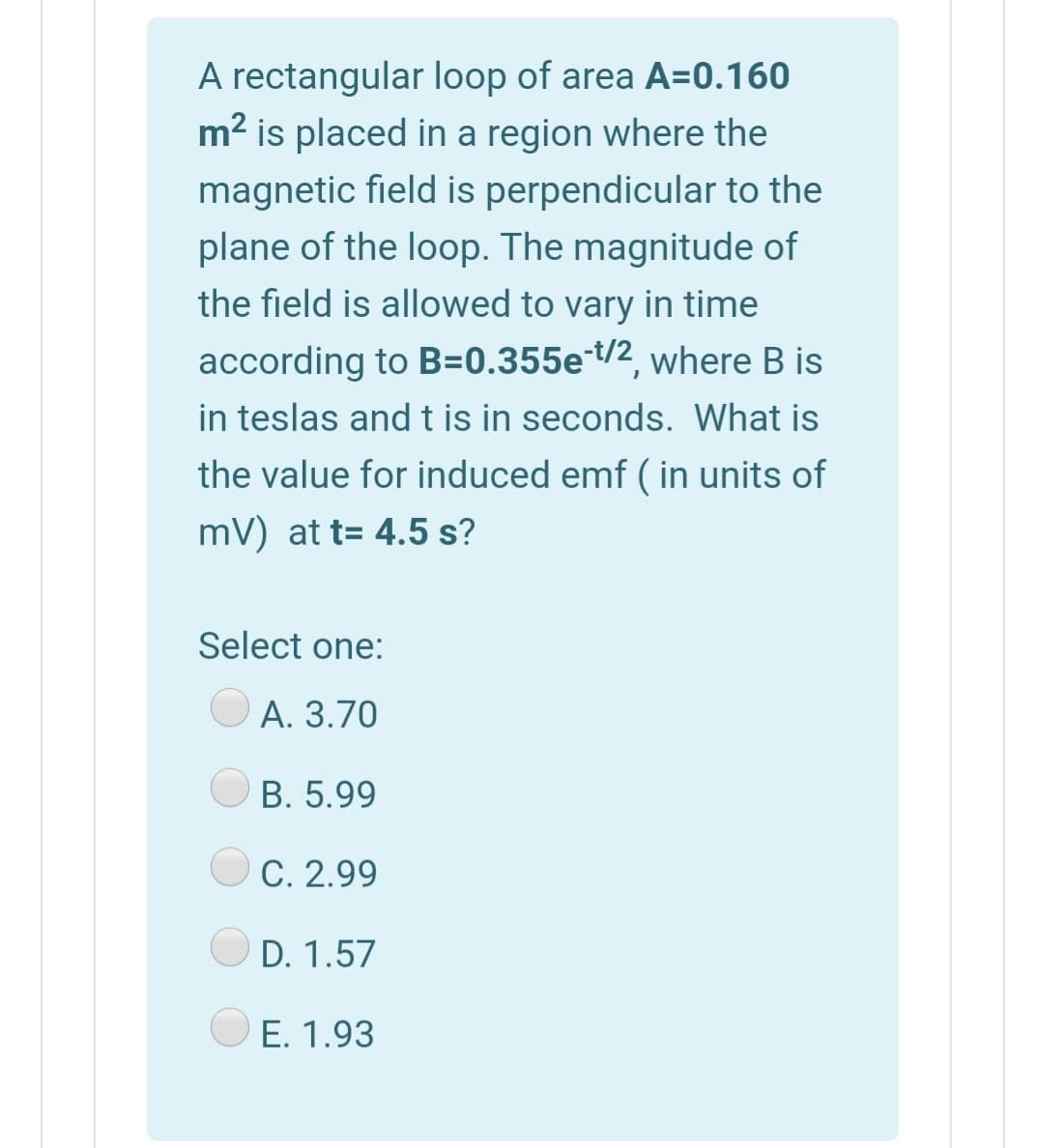 A rectangular loop of area A=0.160
m2 is placed in a region where the
magnetic field is perpendicular to the
plane of the loop. The magnitude of
the field is allowed to vary in time
according to B=0.355et/2, where B is
in teslas and t is in seconds. What is
the value for induced emf ( in units of
mV) at t= 4.5 s?
Select one:
А. 3.70
B. 5.99
C. 2.99
D. 1.57
E. 1.93
