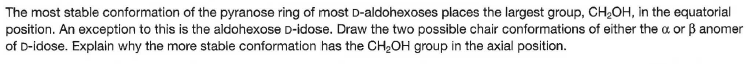 The most stable conformation of the pyranose ring of most D-aldohexoses places the largest group, CH2OH, in the equatorial
position. An exception to this is the aldohexose D-idose. Draw the two possible chair conformations of either the a or B anomer
of D-idose. Explain why the more stable conformation has the CH2OH group in the axial position.
