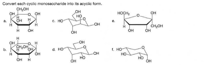 Convert each cyclic monosaccharide into its acyclic form.
CH,OH
он,
H.
OH
OH
но
O. OH
HOCH,
OH
а.
с. но-
OH
CH2OH
он
OH
ОН
OH
OH
CH2OH
b.
OH
d. HO
f. Но
H.
OH
OH
Но
Но
Но
Он
OH
