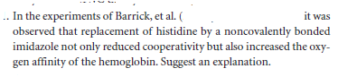 . In the experiments of Barrick, et al. (
observed that replacement of histidine by a noncovalently bonded
imidazole not only reduced cooperativity but also increased the oxy-
gen affinity of the hemoglobin. Suggest an explanation.
it was
