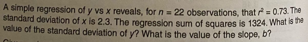 A simple regression of y vs x reveals, for n = 22 observations, that r = 0.73. The
standard deviation of x is 2.3. The regression sum of squares is 1324. What Is the
value of the standard deviation of y? What is the value of the slope, b?
%3D
