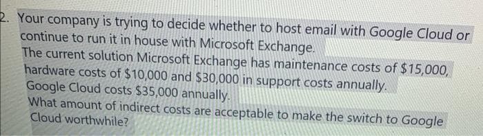 2. Your company is trying to decide whether to host email with Google Cloud or
continue to run it in house with Microsoft Exchange.
The current solution Microsoft Exchange has maintenance costs of $15,000,
hardware costs of $10,000 and $30,000 in support costs annually.
Google Cloud costs $35,000 annually.
What amount of indirect costs are acceptable to make the switch to Google
Cloud worthwhile?
