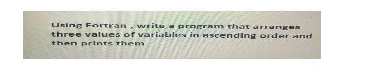 Using Fortran , write a program that arranges
three values of variables in ascending order and
then prints them
