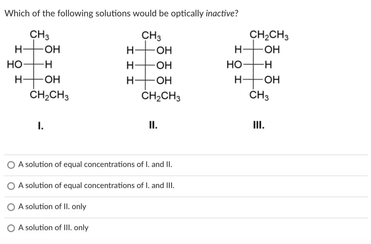 Which of the following solutions would be optically inactive?
CH3
CH3
CH2CH3
OH
H-
OH
Но
H-
-OH
Но
H-
-HO-
H-
OH
ČH2CH3
CH2CH3
CH3
I.
I.
II.
A solution of equal concentrations of I. and II.
A solution of equal concentrations of I. and III.
A solution of II. only
O A solution of III. only
エエ
