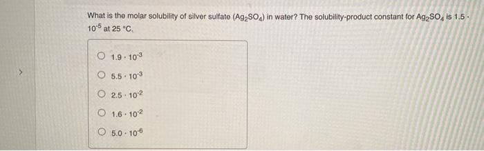 What is the molar solubility of silver sulfate (Ag,SO,) in water? The solubility-product constant for Ag,SO, is 1.5 .
106 at 25 °C.
O 1.9 . 103
O 5.5 103
O 2.5- 102
O 1.6 - 102
O 5.0 - 10*
