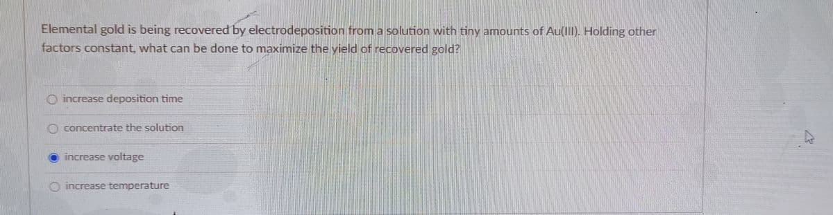 Elemental gold is being recovered by electrodeposition from a solution with tiny amounts of Au(II). Holding other
factors constant, what can be done to maximize the yield of recovered gold?
O increase deposition time
O concentrate the solution
increase voltage
increase temperature
