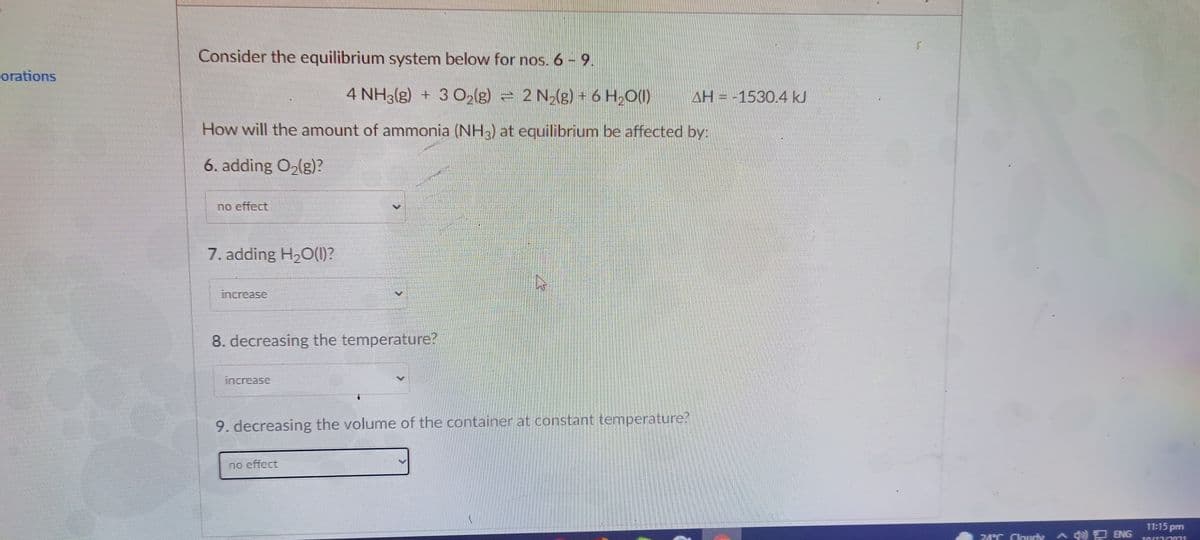 Consider the equilibrium system below for nos. 6 - 9.
orations
4 NH3(g) + 3 O2(g) = 2 N2(g) + 6 H2O(1)
AH = -1530.4 kJ
How will the amount of ammonia (NH) at equilibrium be affected by:
6. adding O2(g)?
no effect
7. adding H20(1)?
increase
8. decreasing the temperature?
increase
9. decreasing the volume of the container at constant temperature?
no effect
11:15 pm
74T Cloudy A ENG
