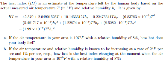 The heat index (HI) is an estimate of the temperature felt by the human body based on the
actual measured air temperature T (in °F) and relative humidity h,. It is given by
HI =– 42.379 + 2.049015237 + 10.14333127h, – 0.22475541Th, – (6.83783 x 10*)7²
- (5.481717 x 10-2)h,² + (1.22874 × 10 *)7®h, + (8.5282 - 10-4)Th,²
- (1.99 x 10 ")7®h,².
a. If the air temperature in your area is 107°F with a relative humidity of 8%, how hot does
your body feel?
b. If the air temperature and relative humidity is known to be increasing at a rate of 2°F per
sec and 1% per sec, resp., how fast is the heat index changing at the moment when the air
temperature in your area is 107°F with a relative humidity of 8%?
