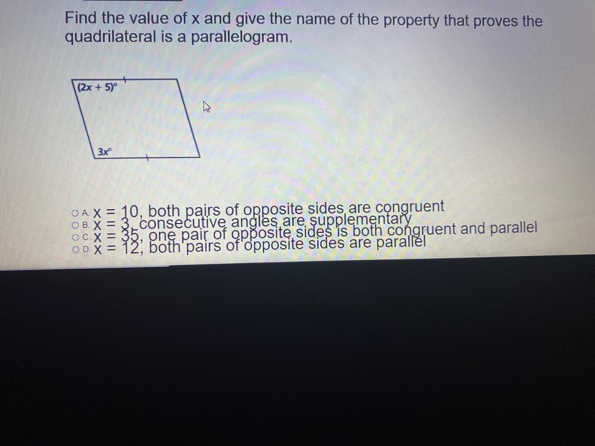 Find the value of x and give the name of the property that proves the
quadrilateral is a parallelogram.
(2x+5)°
3x
OA X = 10, both pairs of opposite sides are congruent
( 35, one pair of oppositę sides is both congruent and parallel
OD.X = 12, both'pairs of'opposite sides are parallěl
