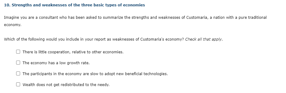 10. Strengths and weaknesses of the three basic types of economies
Imagine you are a consultant who has been asked to summarize the strengths and weaknesses of Customaria, a nation with a pure traditional
economy.
Which of the following would you include in your report as weaknesses of Customaria's economy? Check all that apply.
There is little cooperation, relative to other economies.
The economy has a low growth rate.
The participants in the economy are slow to adopt new beneficial technologies.
Wealth does not get redistributed to the needy.
