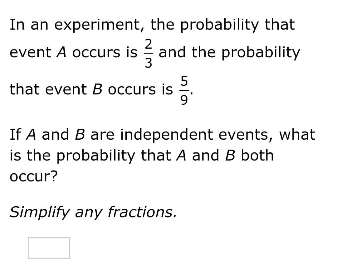In an experiment, the probability that
2
event A occurs is
and the probability
5
that event B occurs is
If A and B are independent events, what
is the probability that A and B both
осcur?
Simplify any fractions.

