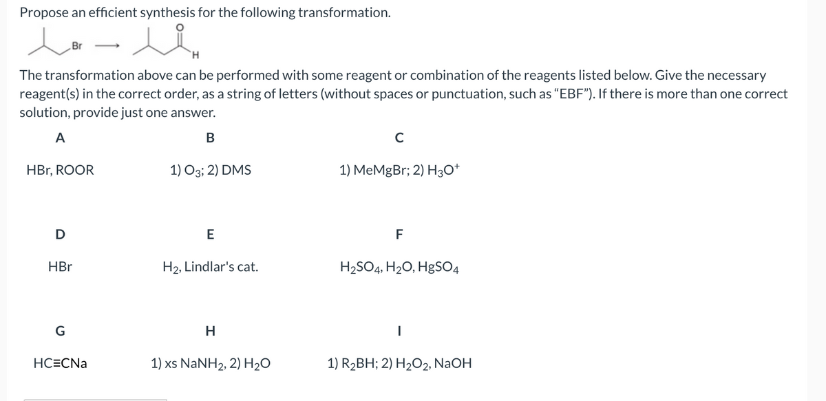 Propose an efficient synthesis for the following transformation.
Br
-
H.
The transformation above can be performed with some reagent or combination of the reagents listed below. Give the necessary
reagent(s) in the correct order, as a string of letters (without spaces or punctuation, such as “EBF"). If there is more than one correct
solution, provide just one answer.
A
В
C
HBr, ROOR
1) O3; 2) DMS
1) MeMgBr; 2) H3O*
D
F
HBr
H2, Lindlar's cat.
H2SO4, H20, HgSO4
G
H
HC=CNa
1) xs NANH2, 2) H2O
1) R2BH; 2) H2O2, NaOH
