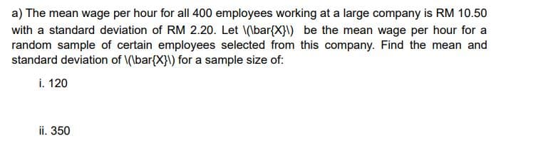 a) The mean wage per hour for all 400 employees working at a large company is RM 10.50
with a standard deviation of RM 2.20. Let \(\bar{X}\) be the mean wage per hour for a
random sample of certain employees selected from this company. Find the mean and
standard deviation of \(\bar{X}\) for a sample size of:
i. 120
ii. 350
