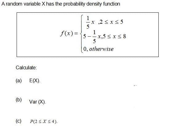 A random variable X has the probability density fundion
1
x,2 < x< 5
5
1
5-x,5 < x <8
f(x)= -
0, otherwise
Calculate:
(a) E(X).
(b)
Var (X).
(c)
P(2 3X< 4).
