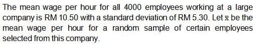 The mean wage per hour for all 4000 employees working at a large
company is RM 10.50 with a standard deviation of RM 5.30. Let x be the
mean wage per hour for a random sample of certain employees
selected from this company.
