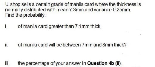 U-shop sells a certain grade of manila card where the thickness is
normally distributed with mean 7.3mm and variance 0.25mm.
Find the probability:
i.
of manila card greater than 7.1mm thick.
ii.
of manila card will be between 7mm and 8mm thick?
iI.
the percentage of your answer in Question 4b (ii).
