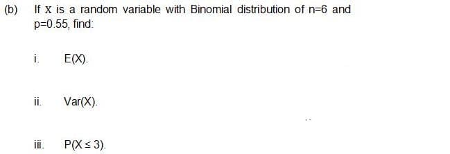 (b) If x is a random variable with Binomial distribution of n=6 and
p=0.55, find:
i.
E(X).
ii.
Var(X).
ii.
P(X< 3).
