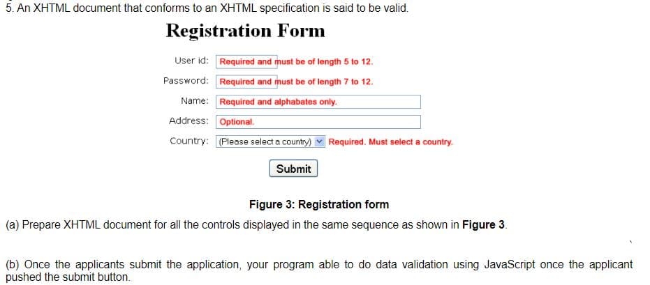 5. An XHTML document that conforms to an XHTML specification is said to be valid.
Registration Form
User id: Required and must be of length 5 to 12.
Password: Required and must be of length 7 to 12.
Name: Required and alphabates only.
Address: Optional.
Country: (Please select a country)
Required. Must select a country.
Submit
Figure 3: Registration form
(a) Prepare XHTML document for all the controls displayed in the same sequence as shown in Figure 3.
(b) Once the applicants submit the application, your program able to do data validation using JavaScript once the applicant
pushed the submit button.
