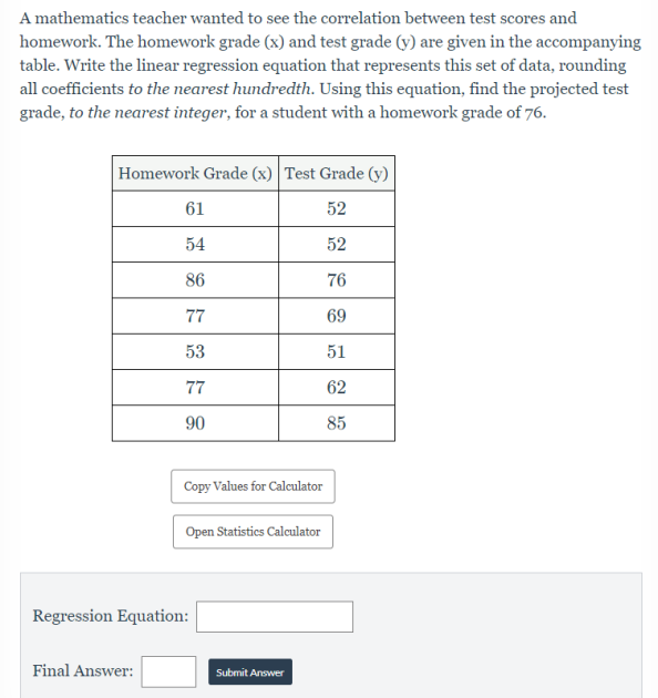 A mathematics teacher wanted to see the correlation between test scores and
homework. The homework grade (x) and test grade (y) are given in the accompanying
table. Write the linear regression equation that represents this set of data, rounding
all coefficients to the nearest hundredth. Using this equation, find the projected test
grade, to the nearest integer, for a student with a homework grade of 76.
Homework Grade (x) Test Grade (y)
61
52
54
52
86
76
77
69
53
51
77
62
90
85
Copy Values for Calculator
Open Statistics Calculator
Regression Equation:
Final Answer:
Submit Answer
