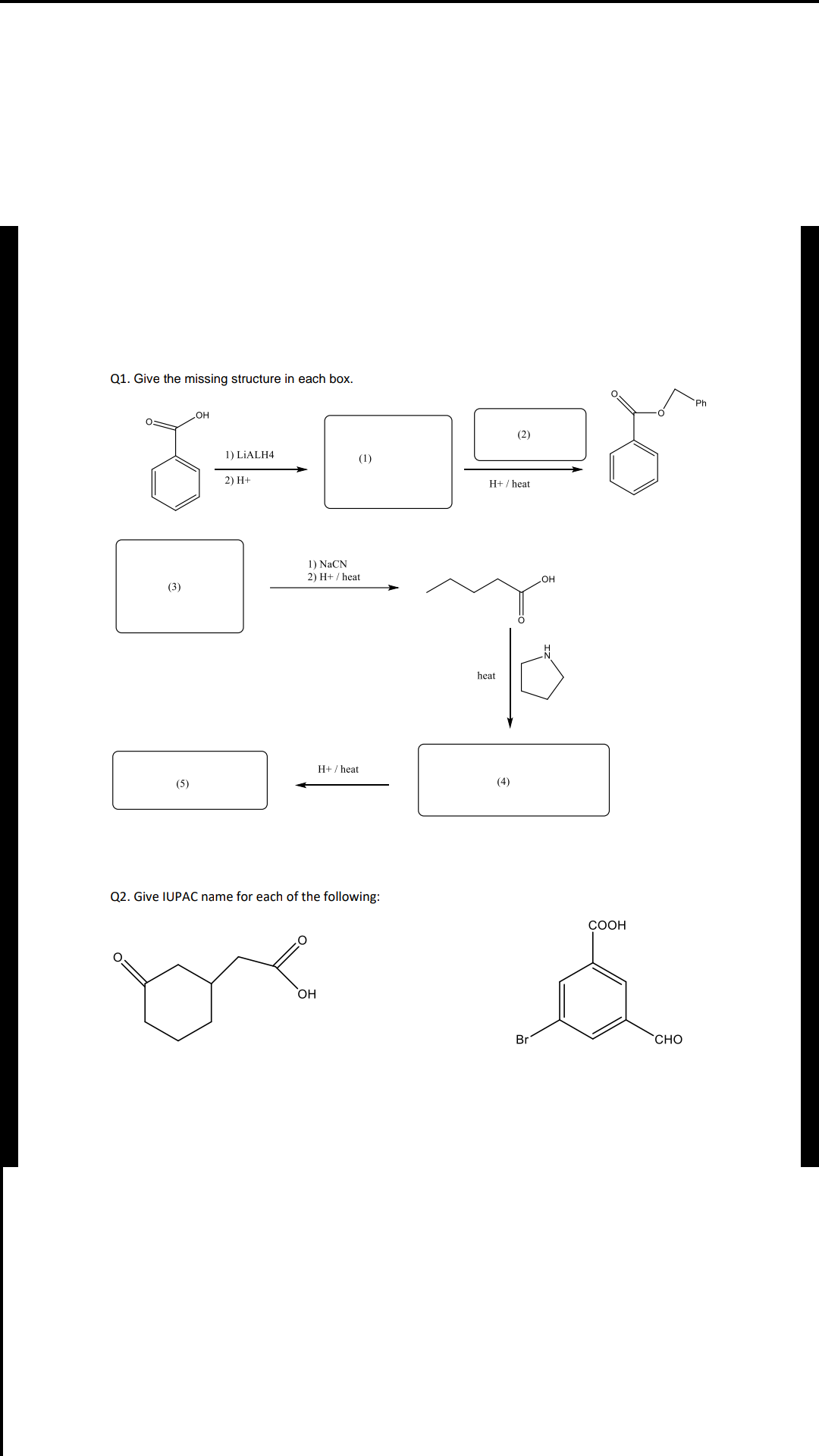 Q1. Give the missing structure in each box.
Ph
OH
(2)
1) LIALH4
(1)
2) H+
H+ / heat
1) NaCN
2) H+ / heat
(3)
HO
heat
H+ / heat
(5)
(4)
Q2. Give IUPAC name for each of the following:
bre
СООН
H
Br
CHO
