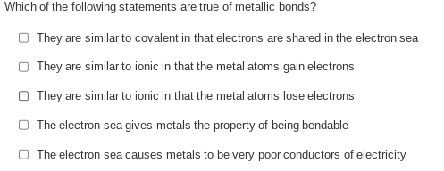 Which of the following statements are true of metallic bonds?
O They are similar to covalent in that electrons are shared in the electron sea
They are similar to ionic in that the metal atoms gain electrons
O They are similar to ionic in that the metal atoms lose electrons
The electron sea gives metals the property of being bendable
O The electron sea causes metals to be very poor conductors of electricity