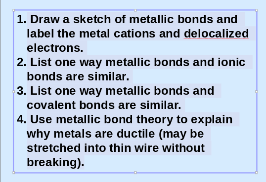 1. Draw a sketch of metallic bonds and
label the metal cations and delocalized
electrons.
2. List one way metallic bonds and ionic
bonds are similar.
3. List one way metallic bonds and
covalent bonds are similar.
4. Use metallic bond theory to explain
why metals are ductile (may be
stretched into thin wire without
breaking).