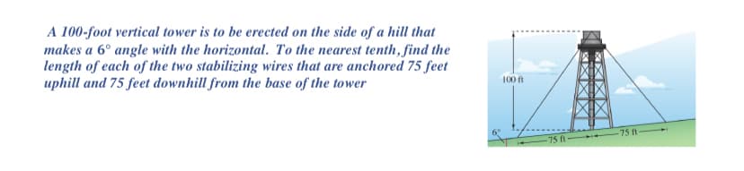 A 100-foot vertical tower is to be erected on the side of a hill that
makes a 6° angle with the horizontal. To the nearest tenth, find the
length of each of the two stabilizing wires that are anchored 75 feet
uphill and 75 feet downhill from the base of the tower
100 ft
75 ft
-75 ft
