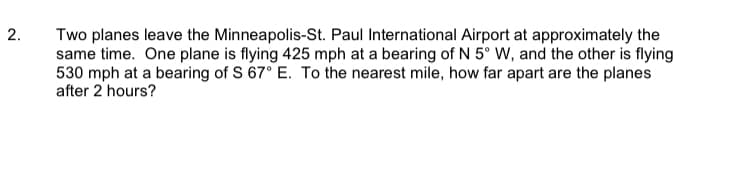 Two planes leave the Minneapolis-St. Paul International Airport at approximately the
same time. One plane is flying 425 mph at a bearing of N 5° W, and the other is flying
530 mph at a bearing of S 67° E. To the nearest mile, how far apart are the planes
after 2 hours?
2.

