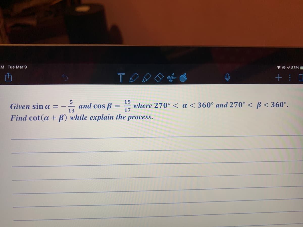 M Tue Mar 9
* © 1 85% C
TOO
+: 口
15
5
and cos ß
13
where 270° < a < 360° and 270° < ß < 360°.
Given sin a =
17
Find cot(a + B) while explain the process.
