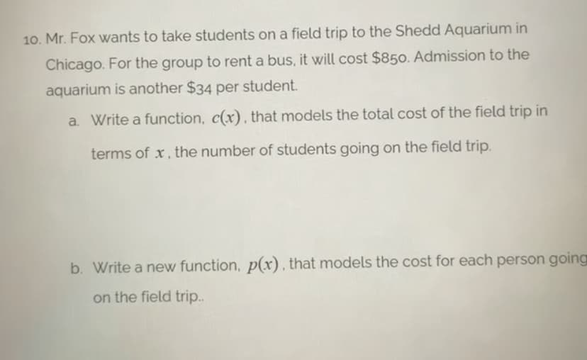 10. Mr. Fox wants to take students on a field trip to the Shedd Aquarium in
Chicago. For the group to rent a bus, it will cost $850. Admission to the
aquarium is another $34 per student.
a. Write a function, c(x) , that models the total cost of the field trip in
terms of x, the number of students going on the field trip.
b. Write a new function, p(x) , that models the cost for each person going
on the field trip..
