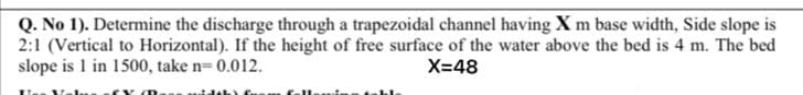 Q. No 1). Determine the discharge through a trapezoidal channel having X m base width, Side slope is
2:1 (Vertical to Horizontal). If the height of free surface of the water above the bed is 4 m. The bed
slope is 1 in 1500, take n= 0.012.
X=48
