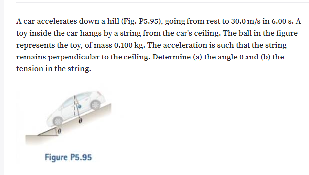 A car accelerates down a hill (Fig. P5.95), going from rest to 30.0 m/s in 6.00 s. A
toy inside the car hangs by a string from the car's ceiling. The ball in the figure
represents the toy, of mass 0.100 kg. The acceleration is such that the string
remains perpendicular to the ceiling. Determine (a) the angle 0 and (b) the
tension in the string.
Figure P5.95
