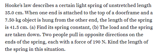 Hooke's law describes a certain light spring of unstretched length
35.0 cm. When one end is attached to the top of a doorframe and a
7.50-kg object is hung from the other end, the length of the spring
is 41.5 cm. (a) Find its spring constant, (b) The load and the spring
are taken down. Two people pull in opposite directions on the
ends of the spring, each with a force of 190 N. Kind the length of
the spring in this situation.
