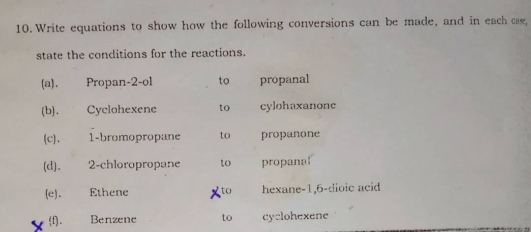 10. Write equations to show how the following conversions can be made, and in each case,
state the conditions for the reactions.
(a).
Propan-2-ol
to
propanal
(b).
Cyclohexene
to
cylohaxanone
(c).
1-bromopropane
to
propanone
(d).
2-chloropropane
to
propanal
(e).
Ethene
Xto
hexane-1,6-iioic acid
x {).
Benzene
cyclohexene
to
