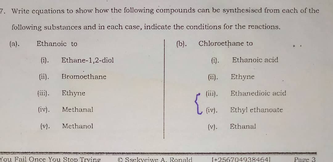 7. Write equations to show how the following compounds can be synthesised from each of the
following substances and in each case, indicate the conditions for the reactions.
(a).
Ethanoic to
(b).
Chloroethane to
(i).
Ethane-1,2-diol
(i).
Ethanoic acid
(ii).
Bromoethane
(ii).
Ethyne
(iii).
Ethyne
(iii).
Ethanedioic acid
(iv).
Methanal
Ethyl ethanoate
(v).
Methanol
(v).
Ethanal
You Fail Once You Stop Trving
© Ssekvejwe A. Ronald
[+2567049384641
Page 3
