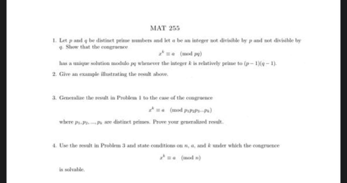 MAT 255
I. Let p and q be distinet prime mumbers and let a be an integer not divisible by p and tot divisible by
1. Show that the congruence
=a (mod py)
has a unique solution modulo pg whenever the integer k is relatively prime to (p-1)(4- 1).
2. Give an example illustrating the result above.
3. Generalize the result in Problem I to the case of the congruence
(mod pipaPs-p)
where p.Pa, Pi are distinet primes. Prove your generalized result.
4. Use the result in Problem 3 and state conditions on n, a, and k under which the congruence
a (umod n)
is solvable.
